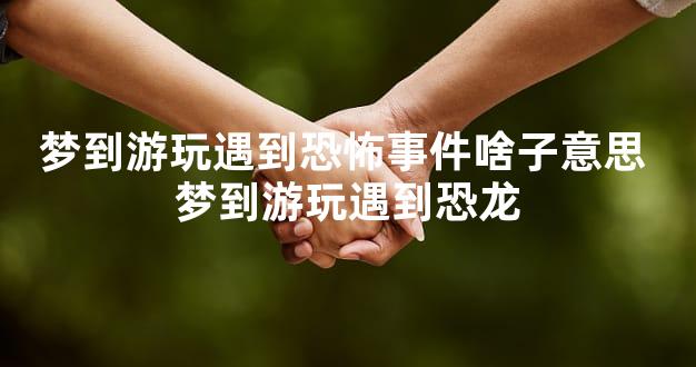 梦到游玩遇到恐怖事件啥子意思 梦到游玩遇到恐龙